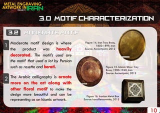PROJECT 1
METAL ENGRAVING
ARTWORK IN
10
Figure 14. Iran Tray Brass,
1850-1899, Iran
Source: Ancientpoint, 2012
Figure 15. Islamic Silver Tray
Brass, 1900-1940, Iran
Source: Ancientpoint, 2012
Figure 16. Iranian Metal Box
Source: karaffensammler, 2015
Moderate motif design is where
the product was heavily
decorated. The motifs used are
the motif that used a lot by Persian
such as rosette and herati.
The Arabic calligraphy is ornate
more on the art along with
other floral motif to make the
design more beautiful and can be
representing as an Islamic artwork.
1
2
 