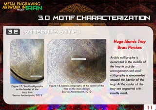 PROJECT 1
METAL ENGRAVING
ARTWORK IN
11
Huge Islamic Tray
Brass Persian:
Arabic calligraphy is
decorated in the middle of
the tray in a circle
arrangement and small
calligraphy is ornamented
around the border of the
tray. At the center of the
tray are engraved with
rosette motif.
Figure 17. Small calligraphy
on the border of the
tray, Iran.
Source: Ancientpoint, 2012
Figure 18. Islamic calligraphy at the center of the
tray as the main design
Source: Ancientpoint, 2012
 