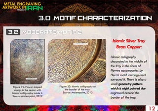 PROJECT 1
METAL ENGRAVING
ARTWORK IN
12
Islamic Silver Tray
Brass Copper:
Islamic calligraphy
decorated in the middle of
the tray in the form of
flowers accompanies by
Herati motif arrangement
surround it. There is also a
small geometry pattern
which is eight pointed star
engraved around the
border of the tray.
Figure 19. Flower shaped
design in the center with
Islamic calligraphy inside it.
Source: Ancientpoint, 2012
Figure 20. Islamic calligraphy at
the border of the tray.
Source: Ancientpoint, 2012
 