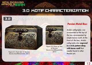 PROJECT 1
METAL ENGRAVING
ARTWORK IN
13
Persian Metal Box:
Arabic calligraphy was
ornamented at the top of
the box accompanied by
simple leaves motif. At the
front of the box, Arabic
calligraphy also engraved
in a circle pattern along
with leaves motif that
usually found in other
Persian art.
Figure 21. Front view of the box.
Source: karaffensammler, 2015
Figure 22. Close up view
of the box.
Source: karaffensammler,
2015
 