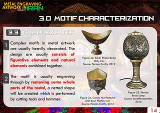 PROJECT 1
METAL ENGRAVING
ARTWORK IN
14
Figure 23. Silver Plated Brass
Dish, Iran
Source: Persian Crafts, 2012
Figure 25. Persian
Brass Lamp
Source: karaffensammler,
2015
Figure 24. Candy Nut Pedestal
Dish Bowl Platter, Iran
Source: Persian Crafts, 2012
Complex motifs in metal artwork
are usually heavily decorated. The
design are usually consists of
figurative elements and natural
elements combined together.
The motif is usually engraving
through by removing some whole
parts of the metal, a netted shape
will be created which is performed
by cutting tools and hammer.
1
2
 