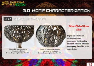 PROJECT 1
METAL ENGRAVING
ARTWORK IN
15
Silver Plated Brass
Dish:
Engraved with floral
arrangement that
accompany by figurative
elements which is a human
accompany by a bird as its
main designFigure 26. Also function as
Decorative Dishes.
Source: Engraving Handicrafts, 2014
Figure 27. Figurative elements
engraved on the bowl.
Source: Engraving Handicrafts, 2014
 