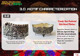PROJECT 1
METAL ENGRAVING
ARTWORK IN
16
Candy Nut Pedestal
Dish Bowl Platter:
Figurative element which is a
bird was engraved along
with other natural elements.
At the center of the bowl,
there are gold inlay in a
shape that resembled a
flower motif.
Figure 28. Close view of the dish.
Source: Persian Crafts, 2012
Figure 29. Front view of the dish.
Source: Persian Crafts, 2012
 
