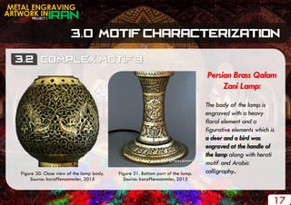 PROJECT 1
METAL ENGRAVING
ARTWORK IN
17
Persian Brass Qalam
Zani Lamp:
The body of the lamp is
engraved with a heavy
floral element and a
figurative elements which is
a deer and a bird was
engraved at the handle of
the lamp along with herati
motif and Arabic
calligraphy..Figure 30. Close view of the lamp body.
Source: karaffensammler, 2015
Figure 31. Bottom part of the lamp.
Source: karaffensammler, 2015
 