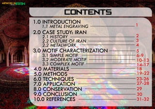 1.0 INTRODUCTION
CONTENTS
1.1 METAL ENGRAVING
2.0 CASE STUDY: IRAN
2.1 HISTORY
2.2 CULTURE OF IRAN
3.0 MOTIF CHARACTERIZATION
3.1 SIMPLE MOTIF
3.2 MODERATE MOTIF
3.3 COMPLEX MOTIF
4.0 MATERIALS
5.0 METHODS
6.0 TECHNIQUES
7.0 APPLICATION
8.0 CONSERVATION
9.0 CONCLUSION
10.0 REFERENCES
1
2
4
3
5
19-22
2.2 METALWORK
6-9
14-17
10-13
18
30
27-28
23-26
29
31-32
 