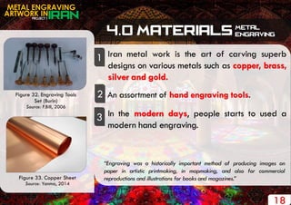 PROJECT 1
METAL ENGRAVING
ARTWORK IN
18
Iran metal work is the art of carving superb
designs on various metals such as copper, brass,
silver and gold.
1
2 An assortment of hand engraving tools.
“Engraving was a historically important method of producing images on
paper in artistic printmaking, in mapmaking, and also for commercial
reproductions and illustrations for books and magazines.”
Figure 32. Engraving Tools
Set (Burin)
Source: F.Bill, 2006
In the modern days, people starts to used a
modern hand engraving.
3
Figure 33. Copper Sheet
Source: Yanma, 2014
 