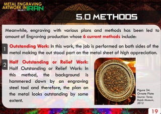 PROJECT 1
METAL ENGRAVING
ARTWORK IN
Meanwhile, engraving with various plans and methods has been led to
amount of Engraving production whose 6 current methods include:
1
Outstanding Work: In this work, the job is performed on both sides of the
metal making the out stood part on the metal sheet of high appreciation.
2
Half Outstanding or Relief Work:
Half Outstanding or Relief Work: In
this method, the background is
hammered down by an engraving
steel tool and therefore, the plan on
the metal looks outstanding by some
extent.
19
Figure 34.
Ornate Plate
Source: Tareq
Rajab Museum,
2012
 