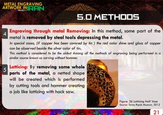 PROJECT 1
METAL ENGRAVING
ARTWORK IN
4
Engraving through metal Removing: In this method, some part of the
metal is removed by steal tools depressing the metal.
In special cases, (if copper has been covered by tin ) the red color shine and gloss of copper
can be observed beside the silver color of tin.
This method is considered to be the oldest Among all the methods of engraving being performed in a
similar course known as carving without hammer.
5
Latticing: By removing some whole
parts of the metal, a netted shape
will be created which is performed
by cutting tools and hammer creating
a job like latticing with hack saw.
21
Figure. 36 Latticing Half Vase
Source: Tareq Rajab Museum, 2012
 