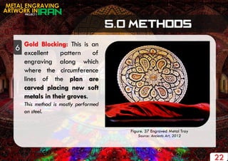 PROJECT 1
METAL ENGRAVING
ARTWORK IN
6 Gold Blocking: This is an
excellent pattern of
engraving along which
where the circumference
lines of the plan are
carved placing new soft
metals in their groves.
This method is mostly performed
on steel.
22
Figure. 37 Engraved Metal Tray
Source: Ancients Art, 2012
 