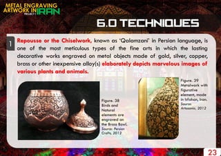 PROJECT 1
METAL ENGRAVING
ARTWORK IN
23
Repousse or the Chiselwork, known as „Qalamzani‟ in Persian language, is
one of the most meticulous types of the fine arts in which the lasting
decorative works engraved on metal objects made of gold, silver, copper,
brass or other inexpensive alloy(s) elaborately depicts marvelous images of
various plants and animals.
1
Figure. 39
Metalwork with
figurative
element, made
in Isfahan, Iran.
Source:
Artasania, 2012
Figure. 38
Birds and
Natural
elements are
engraved on
the Brass Bowl.
Source: Persian
Crafts, 2012
 