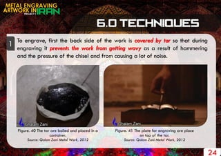 PROJECT 1
METAL ENGRAVING
ARTWORK IN
24
To engrave, first the back side of the work is covered by tar so that during
engraving it prevents the work from getting wavy as a result of hammering
and the pressure of the chisel and from causing a lot of noise.
1
Figure. 40 The tar are boiled and placed in a
container.
Source: Qalam Zani Metal Work, 2012
Figure. 41 The plate for engraving are place
on top of the tar.
Source: Qalam Zani Metal Work, 2012
 