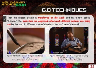 PROJECT 1
METAL ENGRAVING
ARTWORK IN
25
Then the chosen design is transferred on the work and by a tool called
“Nimbor” the main lines are engraved, afterwards different patterns are being
cut by the use of different sorts of chisels on the surface of the work.
2
Figure. 42 Then the chosen design is transferred
on the work.
Source: Qalam Zani Metal Work, 2012
Figure. 43 The plate were then engraved by using
a chisel following the design.
Source: Qalam Zani Metal Work, 2012
 