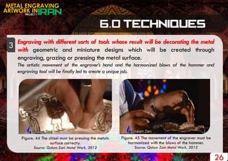 PROJECT 1
METAL ENGRAVING
ARTWORK IN
26
Engraving with different sorts of tools whose result will be decorating the metal
with geometric and miniature designs which will be created through
engraving, grazing or pressing the metal surface.
The artistic movement of the engraver’s hand and the harmonized blows of the hammer and
engraving tool will be finally led to create a unique job.
3
Figure. 44 The chisel must be pressing the metals
surface correctly.
Source: Qalam Zani Metal Work, 2012
Figure. 45 The movement of the engraver must be
harmonized with the blows of the hammer.
Source: Qalam Zani Metal Work, 2012
 