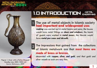PROJECT 1
METAL ENGRAVING
ARTWORK IN
The use of metal objects in Islamic society
cooking was carried out in metal basins and pans; the houses
would have metal fittings on doors and windows; the hands
of guests were washed in metal ewers; the literate would
have metal pen cases and inkwells.
had important and widespread use:
The impressions that gained from the collections
of Islamic metalwork are that most items are
made of brass or bronze,
decorated with copper, silver, and gold, and that gold and
silver vessels as such are very few.
1
2
1
Figure 1. Ewer with a Feline-Shaped
Handle, Iran, 500–1000 A.D
Source: Metmuseum, 2009
 