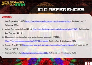 PROJECT 1
METAL ENGRAVING
ARTWORK IN
32
WEBSITES:
i. Iran Engraving, (2013) http://www.irantravelingcenter.com/iran-engraving/ Retrieved on 2nd
February 2016
ii. Art of Engraving in Iran,(2015) http://english.tebyan.net/newindex.aspx?pid=98431 Retrieved on
2nd February 2016
iii. Qalamzani: Iranian Art of engraving images on metal , (2010),
https://www.metmuseum.org/toah/ht/06/wai.html Retrieved on 3rd February 2016
iv. Iranian Art, (2013) http://www.visual-arts-cork.com/printmaking/engraving.htm Retrieved on 4th
February 2016
v. Islamic Metalwork, https://islamqa.info/en/68805 Retrieved on 4th February 2016
 
