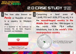 PROJECT 1
METAL ENGRAVING
ARTWORK IN
The Iran also known as
Persia or Republic of Iran
is a country in Western
Asia.
It is bordered to the northwest by
Armenia, the de facto Nagorno-
Karabakh, and Azerbaijan.
1 2
2
Comprising a land area of
1,648,195 km2 (636,372 sq mi), it is
the second-largest country in the
Middle East and the 18th-largest in
the world. With 78.4 million
inhabitants, Iran is the world's 17th-
most-populous country.
Figure 3. Location of Iran on map.
Source: Iran Traveling Center, 2007
Figure 2. Flag of Iran
Source: Iran Traveling Center, 2007
 
