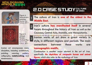 PROJECT 1
METAL ENGRAVING
ARTWORK IN
The culture of Iran is one of the oldest in the
Middle East.
Iran's culture has manifested itself in several
facets throughout the history of Iran as well as the
Caucasus, Central Asia, Anatolia, and Mesopotamia.
1
2
Iranian works of art show a great variety in
style, in different regions and periods. The main
connections between these works are
iconographic motifs.
Combination is another major element in the art of Iran,
specifically the depictions of composite human and animal
figures, which also refer to the mythology of Iran.
3
Iranian art encompasses many
disciplines, including architecture,
painting, weaving, pottery,
calligraphy, metalworking, and
stonemasonry.
Figure 4.
Safavid-era
painting.
Source: Iran
Culture, 2011
Figure 5.
Antique
Persian
Mashad Rug
Source: Iran
Culture, 2011
3
 