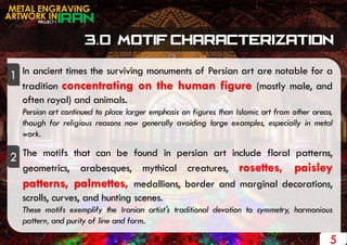 PROJECT 1
METAL ENGRAVING
ARTWORK IN
5
In ancient times the surviving monuments of Persian art are notable for a
tradition concentrating on the human figure (mostly male, and
often royal) and animals.
Persian art continued to place larger emphasis on figures than Islamic art from other areas,
though for religious reasons now generally avoiding large examples, especially in metal
work.
The motifs that can be found in persian art include floral patterns,
geometrics, arabesques, mythical creatures, rosettes, paisley
patterns, palmettes, medallions, border and marginal decorations,
scrolls, curves, and hunting scenes.
These motifs exemplify the Iranian artist's traditional devotion to symmetry, harmonious
pattern, and purity of line and form.
1
2
 