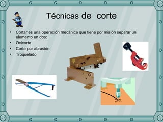 Técnicas  de  corte Cortar es una operación mecánica que tiene por misión separar un elemento en dos: Oxicorte Corte por abrasión  Troquelado  