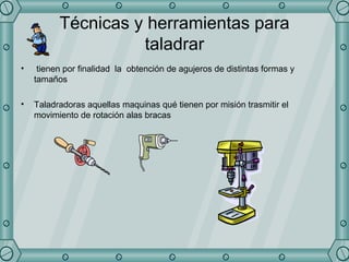 Técnicas y herramientas para taladrar tienen por finalidad  la  obtención de agujeros de distintas formas y tamaños  Taladradoras aquellas maquinas qué tienen por misión trasmitir el movimiento de rotación alas bracas  