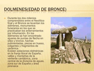 DOLMENES(EDAD DE BRONCE)Durante los dos milenios comprendidos entre el Neolítico final y el Bronce se levantan los dólmenes, monumentos funerarios en los que se practicaban los enterramientos por inhumación. En los dólmenes se han encontrado ajuares de puntas de flecha en sílex y bronce, hachas pulimentadas, piezas en hueso, colgantes y fragmentos de cerámica.Existen estaciones dolménicas en la franja litoral de España, valles y montañas de la vertiente cantábrica, zona central de la divisoria de aguas, zona sur de España y área pirenaica