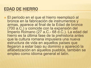 Edad de hierroEl período en el que el hierro reemplazó al bronce en la fabricación de instrumentos y armas, aparece al final de la Edad de bronce (700 a.C.) y coincide con la expansión del Imperio Romano (27 a.C.- 68 d.C.). La edad del hierro es la última fase de la prehistoria antes que la cultura romana impusiera una nueva estructura de vida en aquellos países que llegaron a estar bajo su dominio y apareció la alfabetización en aquellos pueblos, también se empleo como idioma general el latín. 