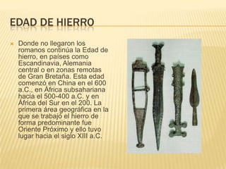 Edad de hierroDonde no llegaron los romanos continúa la Edad de hierro, en países como Escandinavia, Alemania central o en zonas remotas de Gran Bretaña. Esta edad comenzó en China en el 600 a.C., en África subsahariana hacia el 500-400 a.C. y en África del Sur en el 200. La primera área geográfica en la que se trabajó el hierro de forma predominante fue Oriente Próximo y ello tuvo lugar hacia el siglo XIII a.C. 