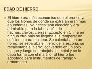 Edad de hierroEl hierro era más económico que el bronce ya que los filones de donde se extraían eran más abundantes. No necesitaba aleación y era admirable para la fabricación de hachas, clavos, cierras. Excepto en China en ningún otro país se llegaba a la temperatura suficiente para moldear. Se calentaba en un horno, se separaba el hierro de la escoria, se recalentaba el hierro, convertido en un solo bloque y luego se trabajaba el metal y se le daba forma con el martillo. El hierro fue adoptado para instrumentos de trabajo y armamento.