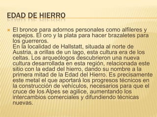Edad de hierroEl bronce para adornos personales como alfileres y espejos. El oro y la plata para hacer brazaletes para los guerreros.En la localidad de Hallstatt, situada al norte de Austria, a orillas de un lago, esta cultura era de los celtas. Los arqueólogos descubrieron una nueva cultura desarrollada en esta región, relacionada este sitio con la edad del hierro, dando su nombre a la primera mitad de la Edad del Hierro. Es precisamente este metal el que aportará los progresos técnicos en la construcción de vehículos, necesarios para que el cruce de los Alpes se agilice, aumentando los intercambios comerciales y difundiendo técnicas nuevas.