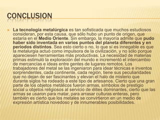CONCLUSIONLa tecnología metalúrgica es tan sofisticada que muchos estudiosos consideran, por esta causa, que sólo hubo un punto de origen, que estaría en el Medio Oriente. Sin embargo, la mayoría admite que pudo haber sido inventada en varios puntos del planeta diferentes y en periodos distintos. Sea esto cierto o no, lo que sí es innegable es que la metalurgia actuó como impulsora de la civilización, y no sólo porque apareciesen herramientas más productivas. La necesidad de materias primas estimuló la exploración del mundo e incrementó el intercambio de mercancías e ideas entre gentes de lugares remotos. Los trabajadores del metal se las ingeniaron para idear técnicas e inventos sorprendentes, cada continente, cada región, tiene sus peculiaridades que no dejan de ser fascinantes y elevan el halo de misterio que durante siglos ha rodeado a este tipo de artesanos. Cierto que una gran parte de los objetos metálicos fueron armas, símbolos de prestigio social u objetos religiosos al servicio de élites dominantes, cierto que las armas se usaron para matar, para arrasar culturas enteras, pero también es cierto que los metales se convirtieron en un medio de expresión artística novedoso y de innumerables posibilidades.