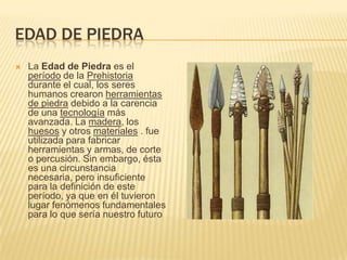 Edad DE PIEDRALa Edad de Piedraes el período de la Prehistoria durante el cual, los seres humanos crearon herramientas de piedra debido a la carencia de una tecnología más avanzada. La madera, los huesos y otros materiales . fue utilizada para fabricar herramientas y armas, de corte o percusión. Sin embargo, ésta es una circunstancia necesaria, pero insuficiente para la definición de este período, ya que en él tuvieron lugar fenómenos fundamentales para lo que sería nuestro futuro