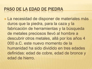 Paso de la edad de piedra La necesidad de disponer de materiales más duros que la piedra, para la caza y la fabricación de herramientas y la búsqueda de metales preciosos llevó al hombre a descubrir otros metales, allá por los años 4 000 a.C. este nuevo momento de la humanidad ha sido dividido en tres edades definidas: edad de cobre, edad de bronce y edad de hierro.