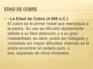 EDAD DE cobre- La Edad de Cobre (4 000 a.C.)El cobre es el primer metal que reemplaza a la piedra. Su uso se difundió rápidamente debido a su fácil obtención y a su gran maleabilidad; es decir, podía ser trabajado y modelado sin mayor dificultad. Además se le podía encontrar en estado puro, o sea, separado de otros minerales.