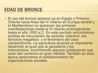 Edad de bronceEl uso del bronce aparece ya en Egipto y Próximo Oriente hacia fines del IV milenio en Europa central y el Mediterráneo no aparecen las primeras manifestaciones hasta el III milenio prolongándose hasta el año 1000 a.C. En este período encontramos tumbas de inhumación de carácter colectivo -los famosos megalitos- y el fenómeno del vaso campaniforme. La agricultura alcanza un importante desarrollo al igual que la ganadería y los intercambios, encontrando algunas poblaciones que viven del comercio en gran medida. También en esta época apreciamos el establecimiento de organizaciones sociales.