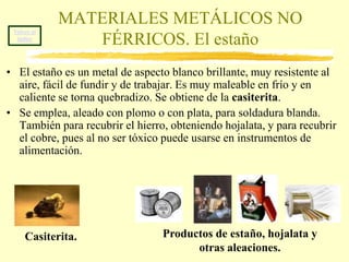 Volver al índiceMATERIALES METÁLICOS NO FÉRRICOS. El aluminioEl aluminio es un metal de color plateado claro, es muy resistente a la oxidación, ligero, buen conductor del calor y la electricidad y fácil de mecanizar. Se obtiene de la bauxita.Se emplea en aleaciones ligeras, tan resistentes como el acero y mucho menos pesadas. Con ellas se fabrican productos muy variados, desde latas de refrescos como fuselajes de aviones, ventanas, maquinaria, etc.Bauxita.Productos de aluminio. 