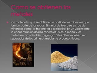    son materiales que se obtienen a partir de los minerales que
    forman parte de las rocas. El metal de hierro se extrae de
    minerales como: la magnetita o la siderita. En un yacimiento
    se encuentran unidos los minerales útiles, o mena y los
    materiales no utilizables, o ganga. Estos últimos deben ser
    separados de los primeros mediante procesos físicos.
 