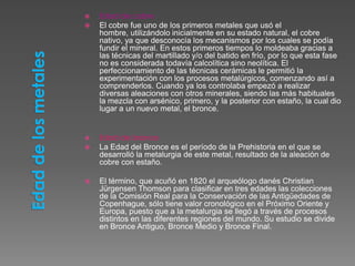    Edad de cobre
   El cobre fue uno de los primeros metales que usó el
    hombre, utilizándolo inicialmente en su estado natural, el cobre
    nativo, ya que desconocía los mecanismos por los cuales se podía
    fundir el mineral. En estos primeros tiempos lo moldeaba gracias a
    las técnicas del martillado y/o del batido en frío, por lo que esta fase
    no es considerada todavía calcolítica sino neolítica. El
    perfeccionamiento de las técnicas cerámicas le permitió la
    experimentación con los procesos metalúrgicos, comenzando así a
    comprenderlos. Cuando ya los controlaba empezó a realizar
    diversas aleaciones con otros minerales, siendo las más habituales
    la mezcla con arsénico, primero, y la posterior con estaño, la cual dio
    lugar a un nuevo metal, el bronce.


   Edad de bronce
   La Edad del Bronce es el período de la Prehistoria en el que se
    desarrolló la metalurgia de este metal, resultado de la aleación de
    cobre con estaño.

   El término, que acuñó en 1820 el arqueólogo danés Christian
    Jürgensen Thomson para clasificar en tres edades las colecciones
    de la Comisión Real para la Conservación de las Antigüedades de
    Copenhague, sólo tiene valor cronológico en el Próximo Oriente y
    Europa, puesto que a la metalurgia se llegó a través de procesos
    distintos en las diferentes regiones del mundo. Su estudio se divide
    en Bronce Antiguo, Bronce Medio y Bronce Final.
 
