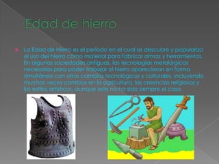    La Edad de Hierro es el período en el cual se descubre y populariza
    el uso del hierro como material para fabricar armas y herramientas.
    En algunas sociedades antiguas, las tecnologías metalúrgicas
    necesarias para poder trabajar el hierro aparecieron en forma
    simultánea con otros cambios tecnológicos y culturales, incluyendo
    muchas veces cambios en la agricultura, las creencias religiosas y
    los estilos artísticos, aunque este no ha sido siempre el caso.
 