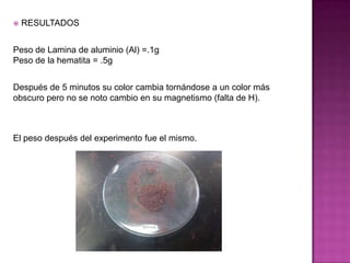    RESULTADOS


Peso de Lamina de aluminio (Al) =.1g
Peso de la hematita = .5g


Después de 5 minutos su color cambia tornándose a un color más
obscuro pero no se noto cambio en su magnetismo (falta de H).



El peso después del experimento fue el mismo.
 
