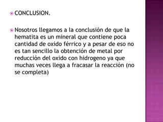  CONCLUSION.


 Nosotrosllegamos a la conclusión de que la
 hematita es un mineral que contiene poca
 cantidad de oxido férrico y a pesar de eso no
 es tan sencillo la obtención de metal por
 reducción del oxido con hidrogeno ya que
 muchas veces llega a fracasar la reacción (no
 se completa)
 