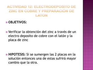  OBJETIVOS:


 Verificar
          la obtención del zinc a través de un
 electro deposito de cobre con el latón y la
 placa de zinc



 HIPOTESIS: Si se sumergen las 2 placas en la
 solución entonces una de estas sufrirá mayor
 cambio que la otra.
 
