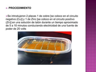    PROCEDIMIENTO

Se  introdujeron 2 placas 1 de cobre [se coloco en el circuito
negativo (Cu)] y 1 de Zinc [se coloco en el circuito positivo
(Zn)] en una solución de latón durante un tiempo aproximado
de 5 a 10 minutos conduciendo electricidad de una fuente de
poder de 20 volts
 
