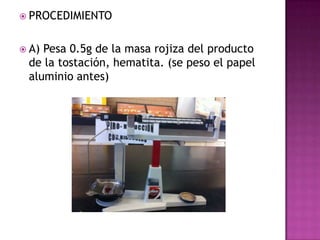  PROCEDIMIENTO


 A)Pesa 0.5g de la masa rojiza del producto
 de la tostación, hematita. (se peso el papel
 aluminio antes)
 