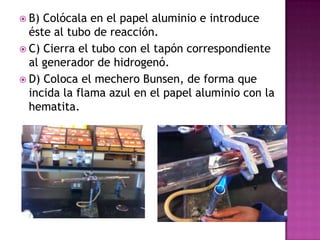  B) Colócala en el papel aluminio e introduce
  éste al tubo de reacción.
 C) Cierra el tubo con el tapón correspondiente
  al generador de hidrogenó.
 D) Coloca el mechero Bunsen, de forma que
  incida la flama azul en el papel aluminio con la
  hematita.
 