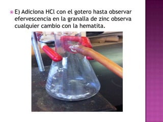  E)
   Adiciona HCl con el gotero hasta observar
 efervescencia en la granalla de zinc observa
 cualquier cambio con la hematita.
 