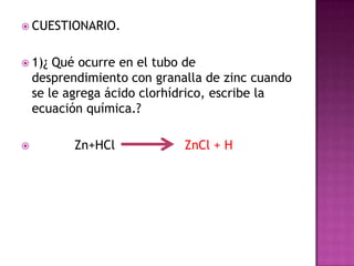  CUESTIONARIO.


 1)¿   Qué ocurre en el tubo de
    desprendimiento con granalla de zinc cuando
    se le agrega ácido clorhídrico, escribe la
    ecuación química.?

          Zn+HCl            ZnCl + H
 