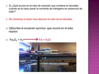    2) ¿Qué ocurre en el tubo de reacción que contiene la hematita
    cuando se le hace pasar la corriente de hidrogeno en presencia de
    calor?


   Se comienza a hacer mas obscuro el color de la hematita.


   3)Escribe la ecuación química que ocurre en el tubo
    reactor.

   Fe2O3 + H2                Fe + H2O
 