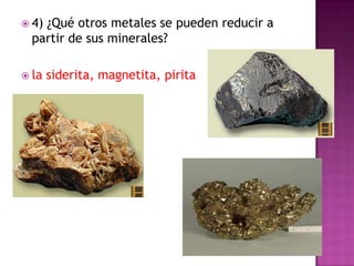  4)¿Qué otros metales se pueden reducir a
  partir de sus minerales?

 la   siderita, magnetita, pirita
 