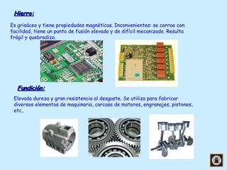 Hierro:
Es grisáceo y tiene propiedades magnéticas. Inconvenientes: se corroe con
facilidad, tiene un punto de fusión elevado y de difícil mecanizado. Resulta
frágil y quebradizo.

Fundición:
Elevada dureza y gran resistencia al desgaste. Se utiliza para fabricar
diversos elementos de maquinaria, carcasa de motores, engranajes, pistones,
etc..

 