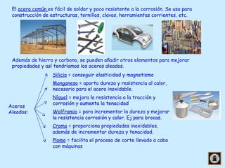 El acero común es fácil de soldar y poco resistente a la corrosión. Se usa para
construcción de estructuras, tornillos, clavos, herramientas corrientes, etc.

Además de hierro y carbono, se pueden añadir otros elementos para mejorar
propiedades y así tendríamos los aceros aleados.
Silicio = conseguir elasticidad y magnetismo
Manganeso = aporta dureza y resistencia al calor,
necesario para el acero inoxidable.
Aceros
Aleados:

Níquel = mejora la resistencia a la tracción y
corrosión y aumenta la tenacidad
Wolframio = para incrementar la dureza y mejorar
la resistencia corrosión y calor. Ej para brocas.
Cromo = proporciona propiedades inoxidables,
además de incrementar dureza y tenacidad.
Plomo = facilita el proceso de corte llevado a cabo
con máquinas

 